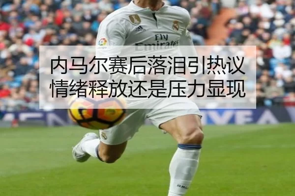 内马尔赛后落泪引热议 情绪释放还是压力显现