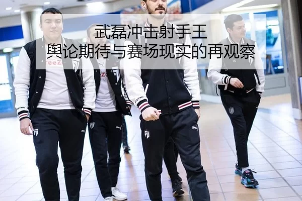 武磊冲击射手王 舆论期待与赛场现实的再观察